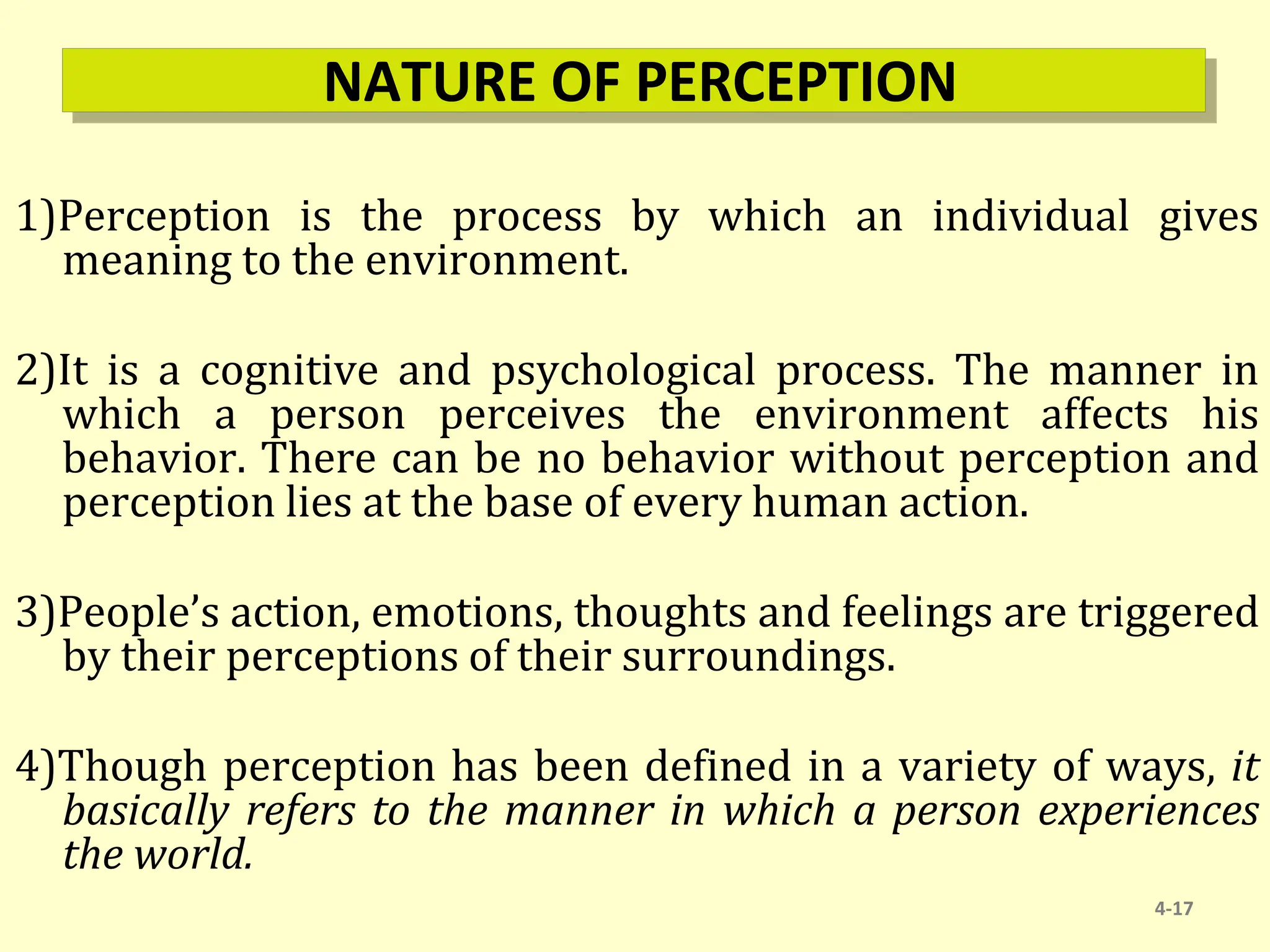 NATURE OF PERCEPTION
1)Perception is the process by which an individual gives
meaning to the environment.
2)It is a cognitive and psychological process. The manner in
which a person perceives the environment affects his
behavior. There can be no behavior without perception and
perception lies at the base of every human action.
3)People’s action, emotions, thoughts and feelings are triggered
by their perceptions of their surroundings.
4)Though perception has been defined in a variety of ways, it
basically refers to the manner in which a person experiences
the world.
4-17
 