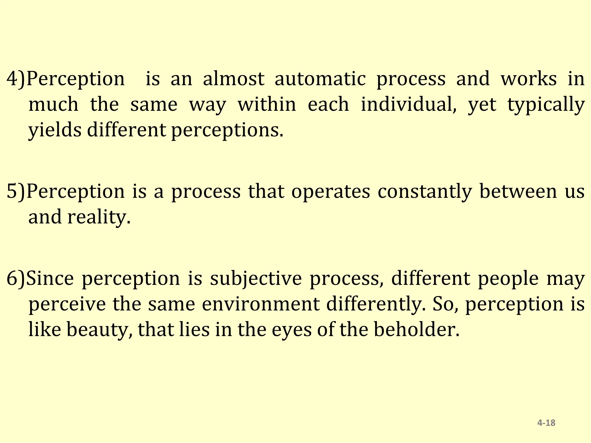 4)Perception is an almost automatic process and works in
much the same way within each individual, yet typically
yields different perceptions.
5)Perception is a process that operates constantly between us
and reality.
6)Since perception is subjective process, different people may
perceive the same environment differently. So, perception is
like beauty, that lies in the eyes of the beholder.
4-18
 