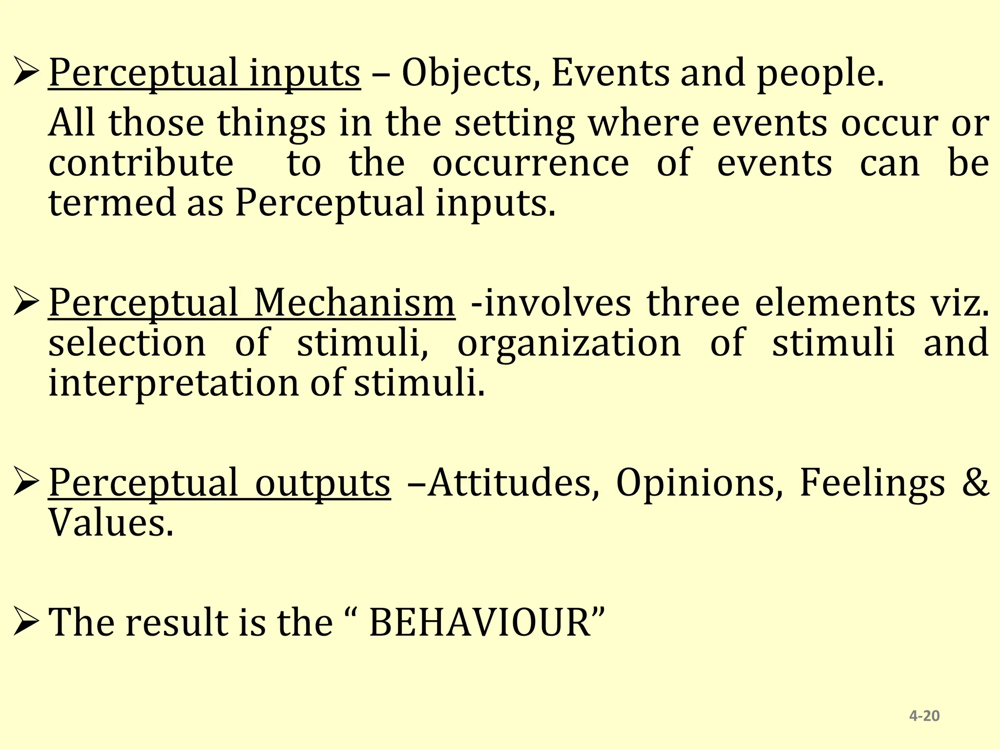 Perceptual inputs – Objects, Events and people.
All those things in the setting where events occur or
contribute to the occurrence of events can be
termed as Perceptual inputs.
Perceptual Mechanism -involves three elements viz.
selection of stimuli, organization of stimuli and
interpretation of stimuli.
Perceptual outputs –Attitudes, Opinions, Feelings &
Values.
The result is the “ BEHAVIOUR”
4-20
 