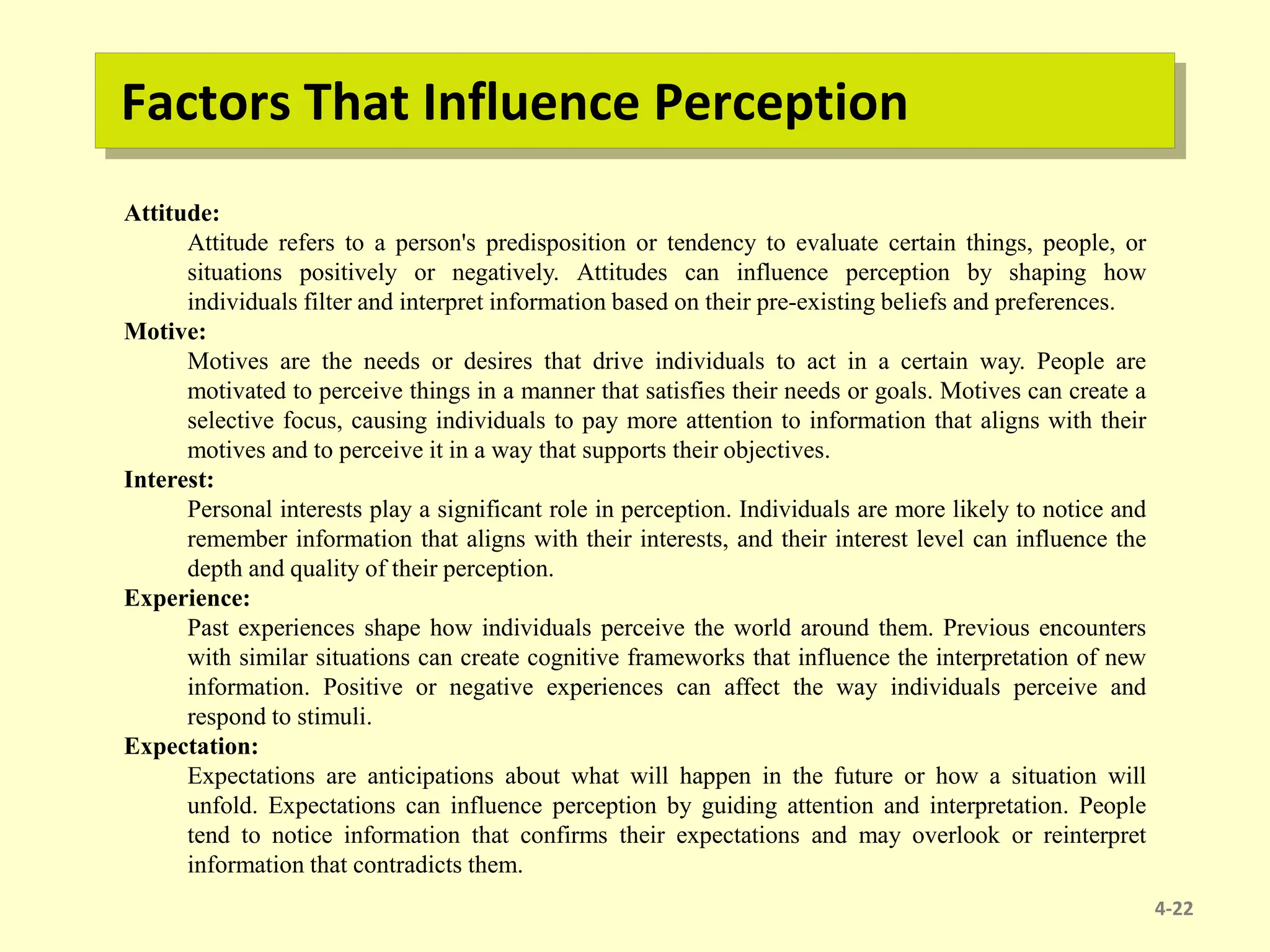 Factors That Influence Perception
4-22
Attitude:
Attitude refers to a person's predisposition or tendency to evaluate certain things, people, or
situations positively or negatively. Attitudes can influence perception by shaping how
individuals filter and interpret information based on their pre-existing beliefs and preferences.
Motive:
Motives are the needs or desires that drive individuals to act in a certain way. People are
motivated to perceive things in a manner that satisfies their needs or goals. Motives can create a
selective focus, causing individuals to pay more attention to information that aligns with their
motives and to perceive it in a way that supports their objectives.
Interest:
Personal interests play a significant role in perception. Individuals are more likely to notice and
remember information that aligns with their interests, and their interest level can influence the
depth and quality of their perception.
Experience:
Past experiences shape how individuals perceive the world around them. Previous encounters
with similar situations can create cognitive frameworks that influence the interpretation of new
information. Positive or negative experiences can affect the way individuals perceive and
respond to stimuli.
Expectation:
Expectations are anticipations about what will happen in the future or how a situation will
unfold. Expectations can influence perception by guiding attention and interpretation. People
tend to notice information that confirms their expectations and may overlook or reinterpret
information that contradicts them.
 