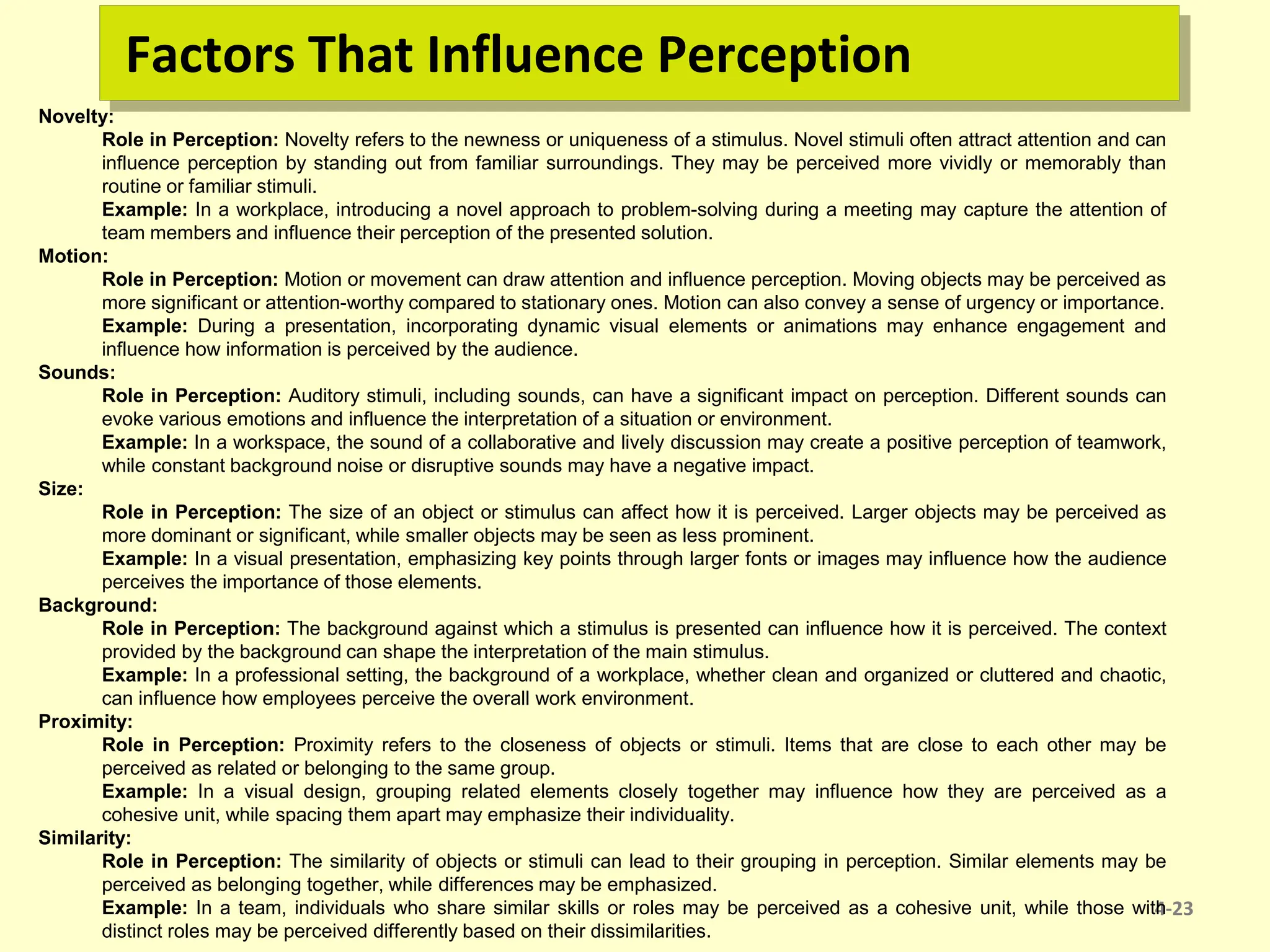 Factors That Influence Perception
4-23
Novelty:
Role in Perception: Novelty refers to the newness or uniqueness of a stimulus. Novel stimuli often attract attention and can
influence perception by standing out from familiar surroundings. They may be perceived more vividly or memorably than
routine or familiar stimuli.
Example: In a workplace, introducing a novel approach to problem-solving during a meeting may capture the attention of
team members and influence their perception of the presented solution.
Motion:
Role in Perception: Motion or movement can draw attention and influence perception. Moving objects may be perceived as
more significant or attention-worthy compared to stationary ones. Motion can also convey a sense of urgency or importance.
Example: During a presentation, incorporating dynamic visual elements or animations may enhance engagement and
influence how information is perceived by the audience.
Sounds:
Role in Perception: Auditory stimuli, including sounds, can have a significant impact on perception. Different sounds can
evoke various emotions and influence the interpretation of a situation or environment.
Example: In a workspace, the sound of a collaborative and lively discussion may create a positive perception of teamwork,
while constant background noise or disruptive sounds may have a negative impact.
Size:
Role in Perception: The size of an object or stimulus can affect how it is perceived. Larger objects may be perceived as
more dominant or significant, while smaller objects may be seen as less prominent.
Example: In a visual presentation, emphasizing key points through larger fonts or images may influence how the audience
perceives the importance of those elements.
Background:
Role in Perception: The background against which a stimulus is presented can influence how it is perceived. The context
provided by the background can shape the interpretation of the main stimulus.
Example: In a professional setting, the background of a workplace, whether clean and organized or cluttered and chaotic,
can influence how employees perceive the overall work environment.
Proximity:
Role in Perception: Proximity refers to the closeness of objects or stimuli. Items that are close to each other may be
perceived as related or belonging to the same group.
Example: In a visual design, grouping related elements closely together may influence how they are perceived as a
cohesive unit, while spacing them apart may emphasize their individuality.
Similarity:
Role in Perception: The similarity of objects or stimuli can lead to their grouping in perception. Similar elements may be
perceived as belonging together, while differences may be emphasized.
Example: In a team, individuals who share similar skills or roles may be perceived as a cohesive unit, while those with
distinct roles may be perceived differently based on their dissimilarities.
 