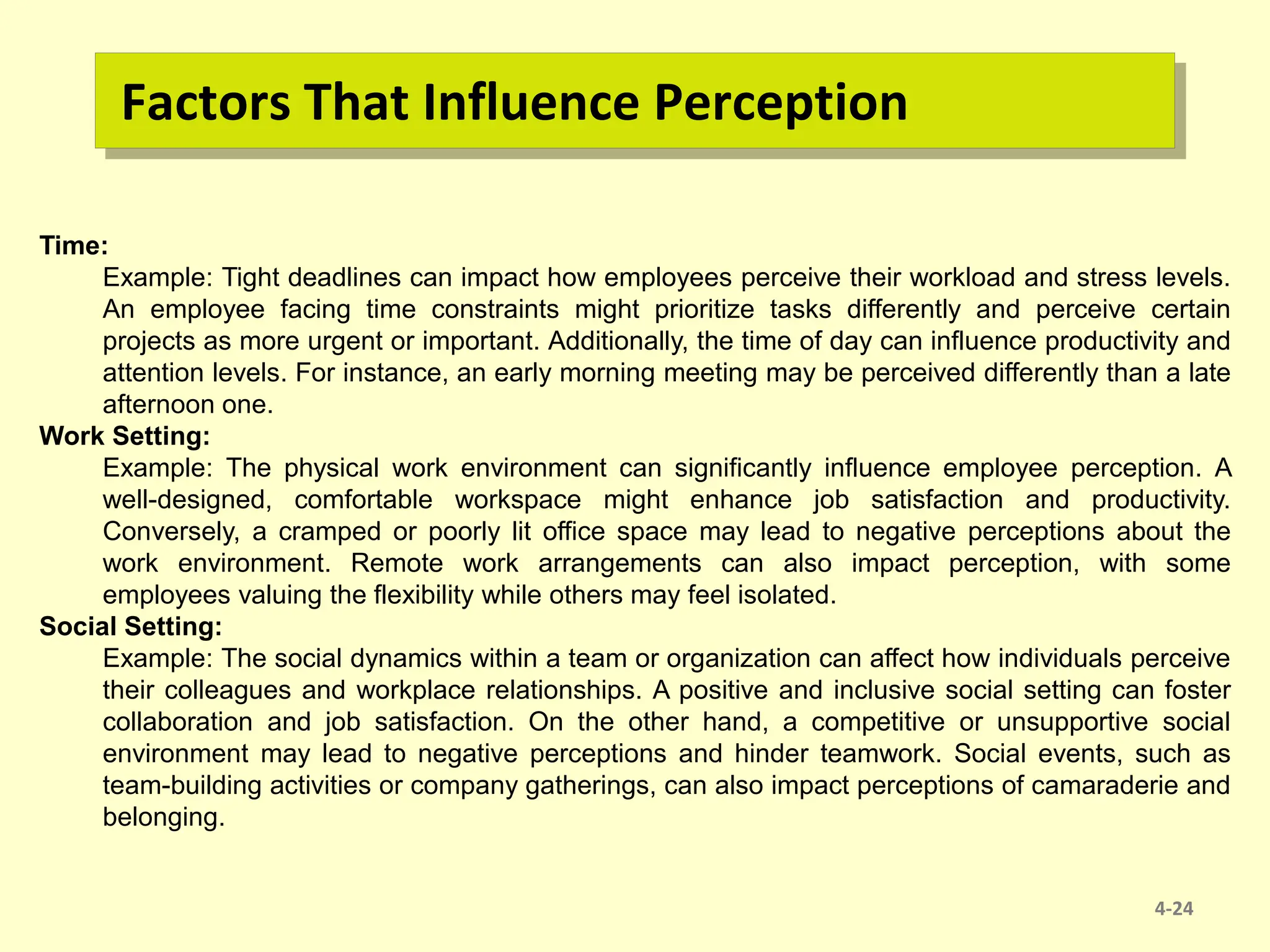 Factors That Influence Perception
4-24
Time:
Example: Tight deadlines can impact how employees perceive their workload and stress levels.
An employee facing time constraints might prioritize tasks differently and perceive certain
projects as more urgent or important. Additionally, the time of day can influence productivity and
attention levels. For instance, an early morning meeting may be perceived differently than a late
afternoon one.
Work Setting:
Example: The physical work environment can significantly influence employee perception. A
well-designed, comfortable workspace might enhance job satisfaction and productivity.
Conversely, a cramped or poorly lit office space may lead to negative perceptions about the
work environment. Remote work arrangements can also impact perception, with some
employees valuing the flexibility while others may feel isolated.
Social Setting:
Example: The social dynamics within a team or organization can affect how individuals perceive
their colleagues and workplace relationships. A positive and inclusive social setting can foster
collaboration and job satisfaction. On the other hand, a competitive or unsupportive social
environment may lead to negative perceptions and hinder teamwork. Social events, such as
team-building activities or company gatherings, can also impact perceptions of camaraderie and
belonging.
 