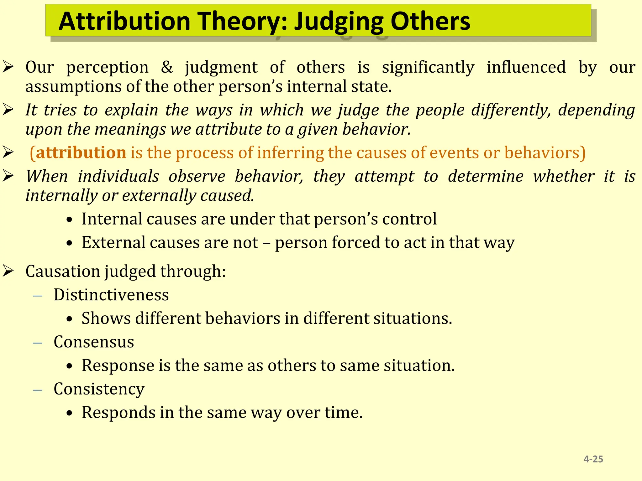 Attribution Theory: Judging Others
 Our perception & judgment of others is significantly influenced by our
assumptions of the other person’s internal state.
 It tries to explain the ways in which we judge the people differently, depending
upon the meanings we attribute to a given behavior.
 (attribution is the process of inferring the causes of events or behaviors)
 When individuals observe behavior, they attempt to determine whether it is
internally or externally caused.
• Internal causes are under that person’s control
• External causes are not – person forced to act in that way
 Causation judged through:
– Distinctiveness
• Shows different behaviors in different situations.
– Consensus
• Response is the same as others to same situation.
– Consistency
• Responds in the same way over time.
4-25
 
