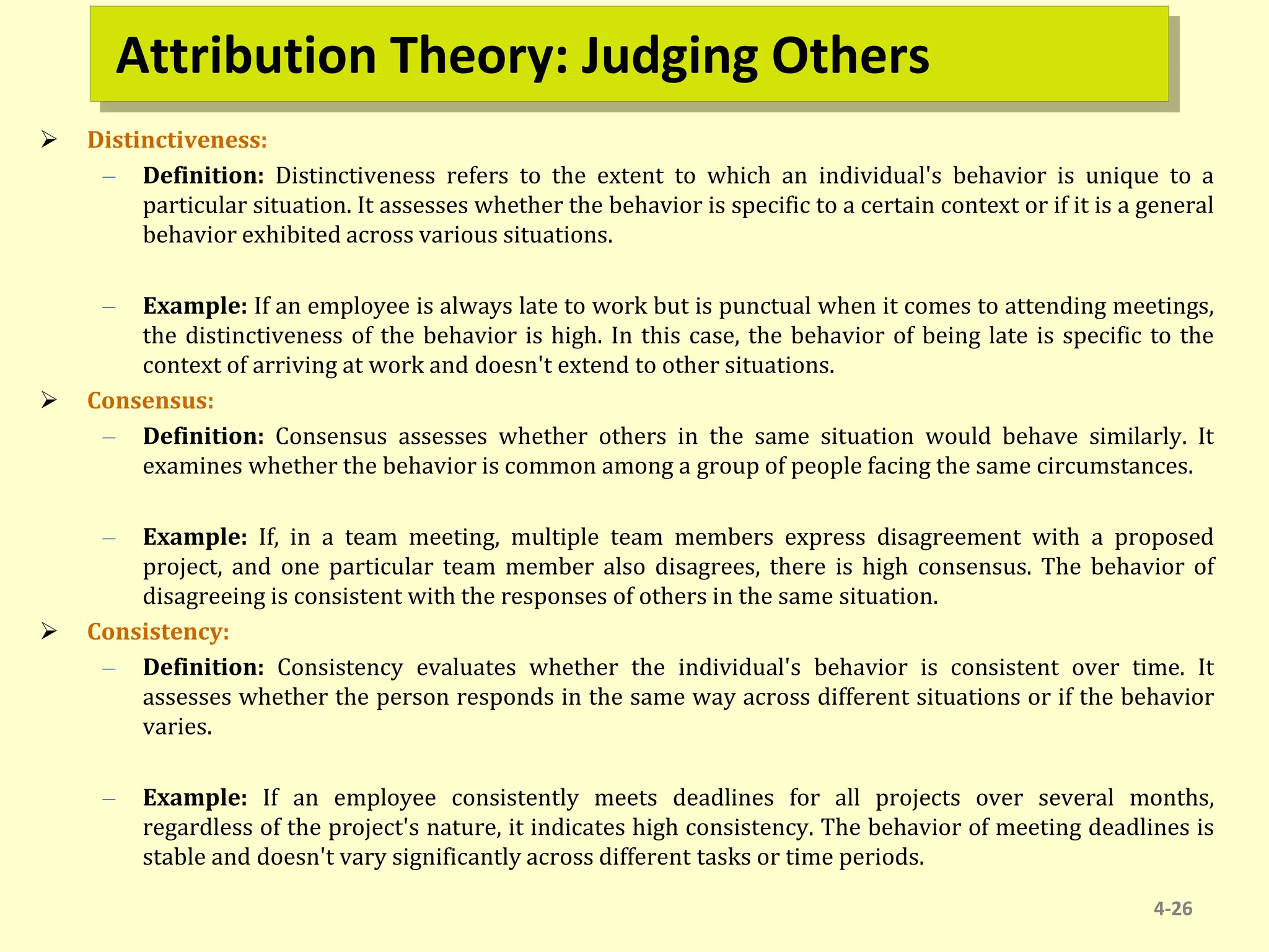 Attribution Theory: Judging Others
 Distinctiveness:
– Definition: Distinctiveness refers to the extent to which an individual's behavior is unique to a
particular situation. It assesses whether the behavior is specific to a certain context or if it is a general
behavior exhibited across various situations.
– Example: If an employee is always late to work but is punctual when it comes to attending meetings,
the distinctiveness of the behavior is high. In this case, the behavior of being late is specific to the
context of arriving at work and doesn't extend to other situations.
 Consensus:
– Definition: Consensus assesses whether others in the same situation would behave similarly. It
examines whether the behavior is common among a group of people facing the same circumstances.
– Example: If, in a team meeting, multiple team members express disagreement with a proposed
project, and one particular team member also disagrees, there is high consensus. The behavior of
disagreeing is consistent with the responses of others in the same situation.
 Consistency:
– Definition: Consistency evaluates whether the individual's behavior is consistent over time. It
assesses whether the person responds in the same way across different situations or if the behavior
varies.
– Example: If an employee consistently meets deadlines for all projects over several months,
regardless of the project's nature, it indicates high consistency. The behavior of meeting deadlines is
stable and doesn't vary significantly across different tasks or time periods.
4-26
 