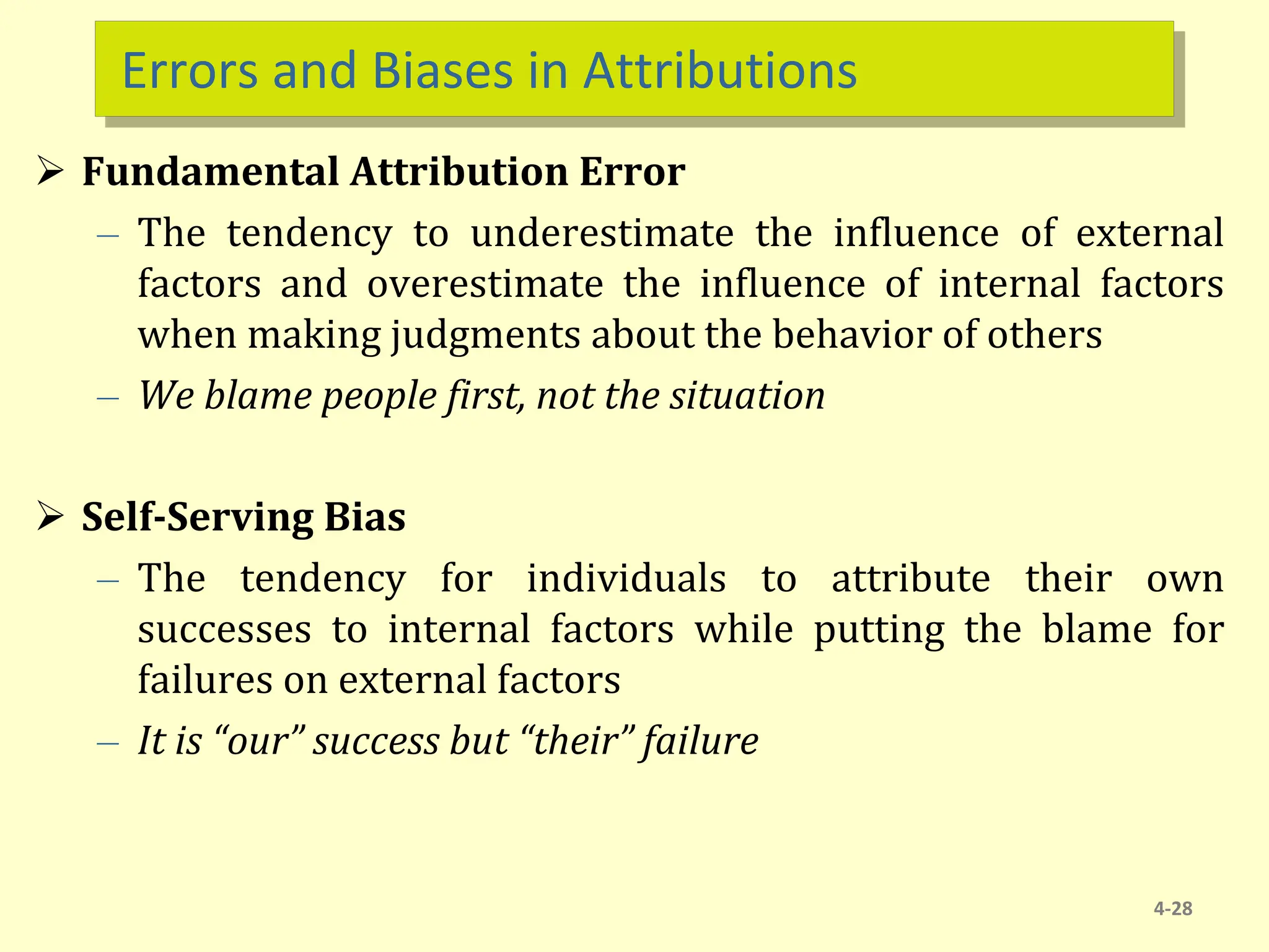 Errors and Biases in Attributions
 Fundamental Attribution Error
– The tendency to underestimate the influence of external
factors and overestimate the influence of internal factors
when making judgments about the behavior of others
– We blame people first, not the situation
 Self-Serving Bias
– The tendency for individuals to attribute their own
successes to internal factors while putting the blame for
failures on external factors
– It is “our” success but “their” failure
4-28
 
