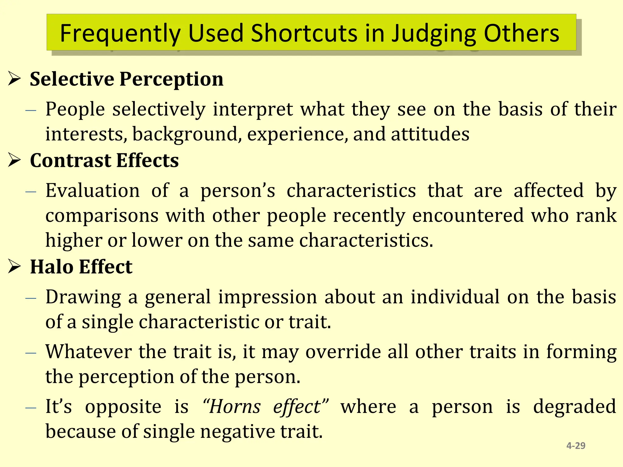 Frequently Used Shortcuts in Judging Others
 Selective Perception
– People selectively interpret what they see on the basis of their
interests, background, experience, and attitudes
 Contrast Effects
– Evaluation of a person’s characteristics that are affected by
comparisons with other people recently encountered who rank
higher or lower on the same characteristics.
 Halo Effect
– Drawing a general impression about an individual on the basis
of a single characteristic or trait.
– Whatever the trait is, it may override all other traits in forming
the perception of the person.
– It’s opposite is “Horns effect” where a person is degraded
because of single negative trait.
4-29
 