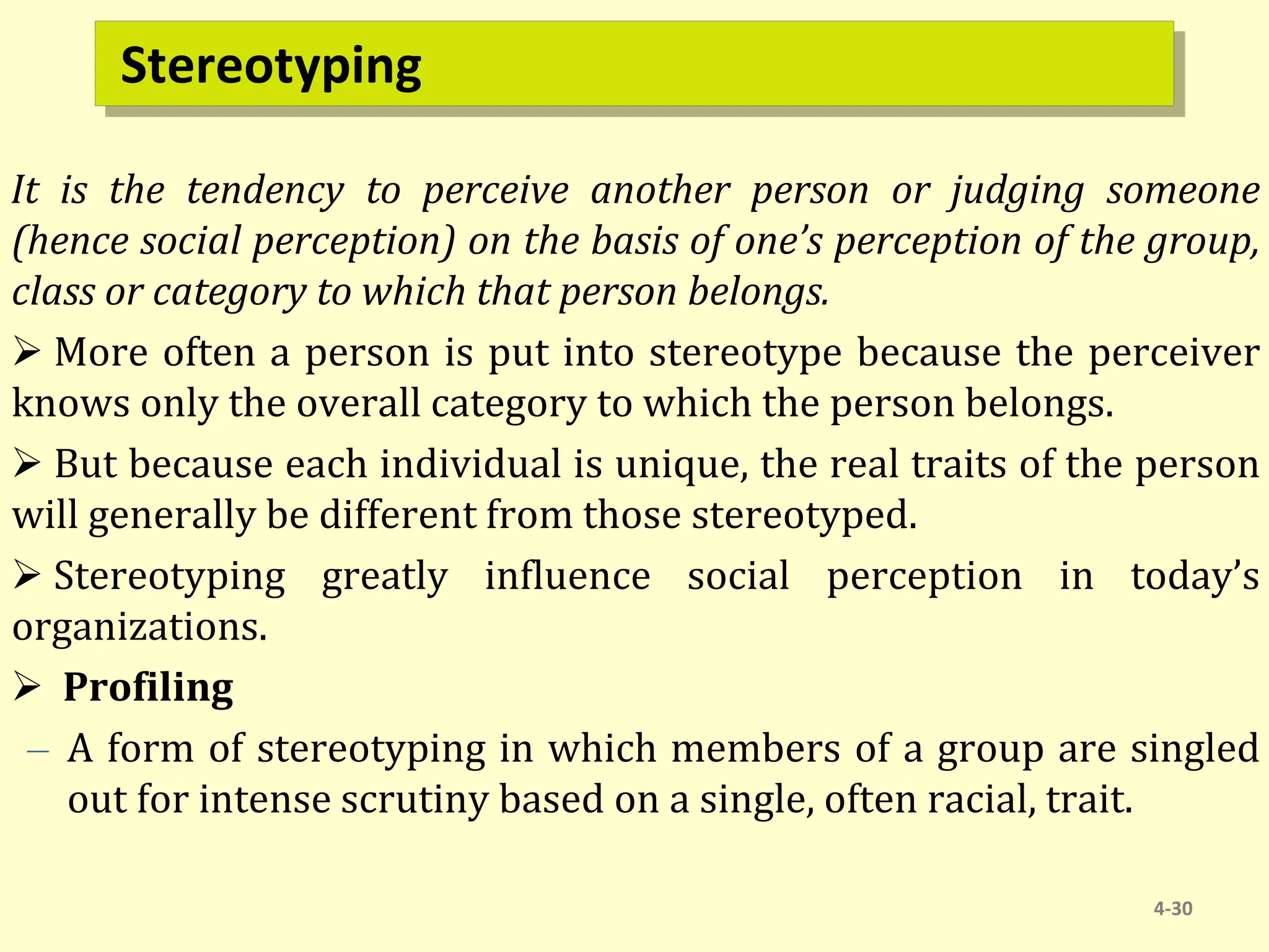 Stereotyping
It is the tendency to perceive another person or judging someone
(hence social perception) on the basis of one’s perception of the group,
class or category to which that person belongs.
 More often a person is put into stereotype because the perceiver
knows only the overall category to which the person belongs.
 But because each individual is unique, the real traits of the person
will generally be different from those stereotyped.
 Stereotyping greatly influence social perception in today’s
organizations.
 Profiling
– A form of stereotyping in which members of a group are singled
out for intense scrutiny based on a single, often racial, trait.
4-30
 