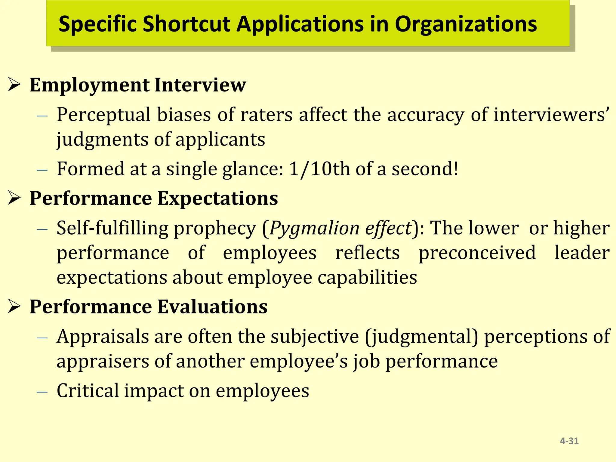 Specific Shortcut Applications in Organizations
 Employment Interview
– Perceptual biases of raters affect the accuracy of interviewers’
judgments of applicants
– Formed at a single glance: 1/10th of a second!
 Performance Expectations
– Self-fulfilling prophecy (Pygmalion effect): The lower or higher
performance of employees reflects preconceived leader
expectations about employee capabilities
 Performance Evaluations
– Appraisals are often the subjective (judgmental) perceptions of
appraisers of another employee’s job performance
– Critical impact on employees
4-31
 