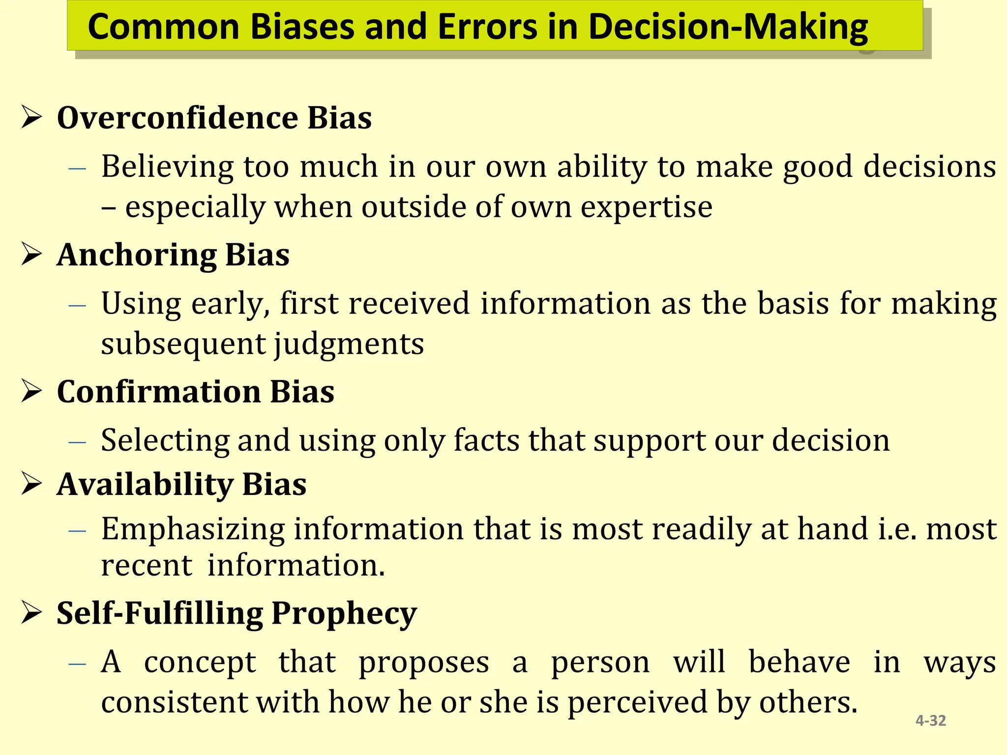 Common Biases and Errors in Decision-Making
 Overconfidence Bias
– Believing too much in our own ability to make good decisions
– especially when outside of own expertise
 Anchoring Bias
– Using early, first received information as the basis for making
subsequent judgments
 Confirmation Bias
– Selecting and using only facts that support our decision
 Availability Bias
– Emphasizing information that is most readily at hand i.e. most
recent information.
 Self-Fulfilling Prophecy
– A concept that proposes a person will behave in ways
consistent with how he or she is perceived by others. 4-32
 