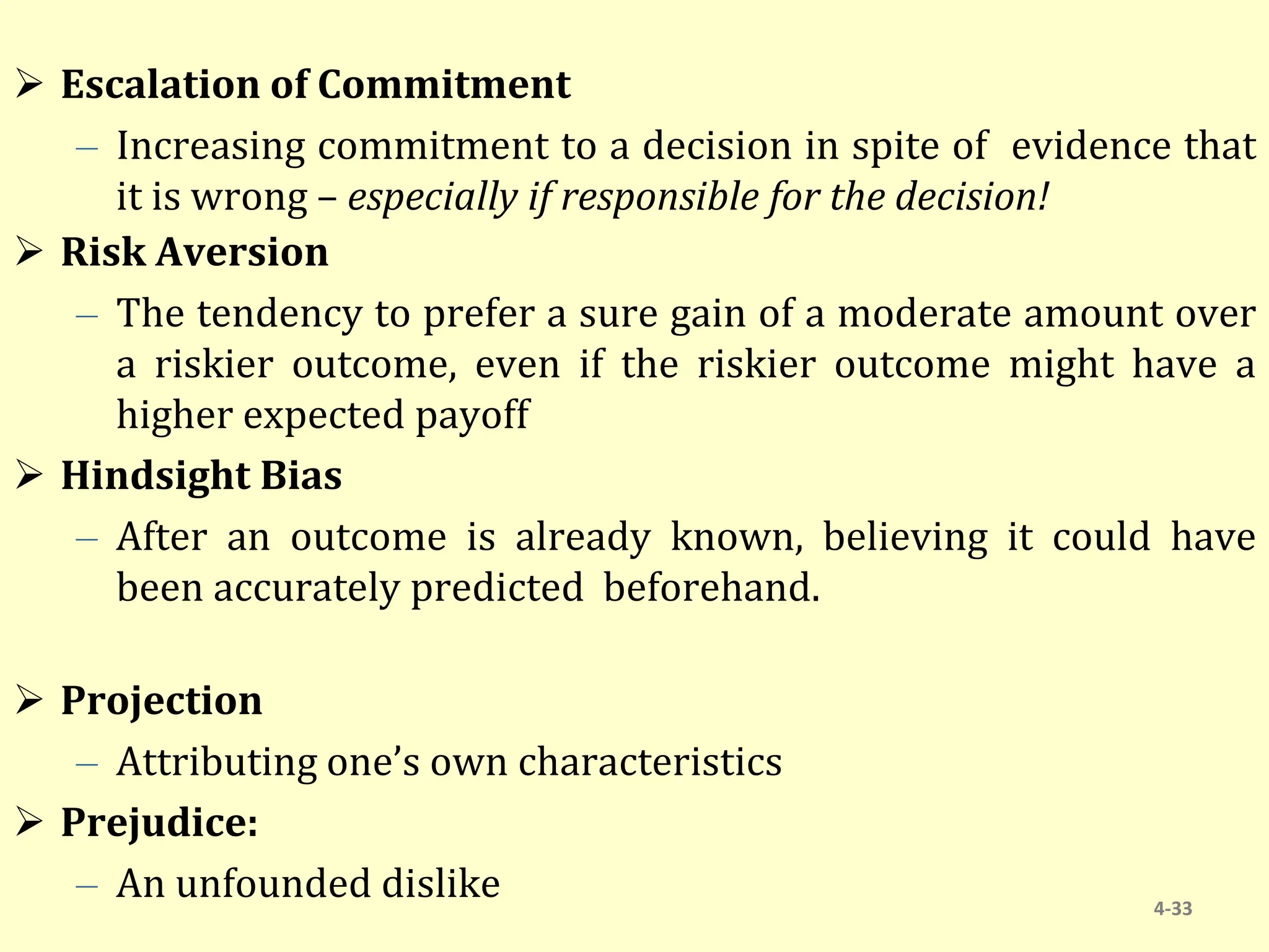  Escalation of Commitment
– Increasing commitment to a decision in spite of evidence that
it is wrong – especially if responsible for the decision!
 Risk Aversion
– The tendency to prefer a sure gain of a moderate amount over
a riskier outcome, even if the riskier outcome might have a
higher expected payoff
 Hindsight Bias
– After an outcome is already known, believing it could have
been accurately predicted beforehand.
 Projection
– Attributing one’s own characteristics
 Prejudice:
– An unfounded dislike 4-33
 