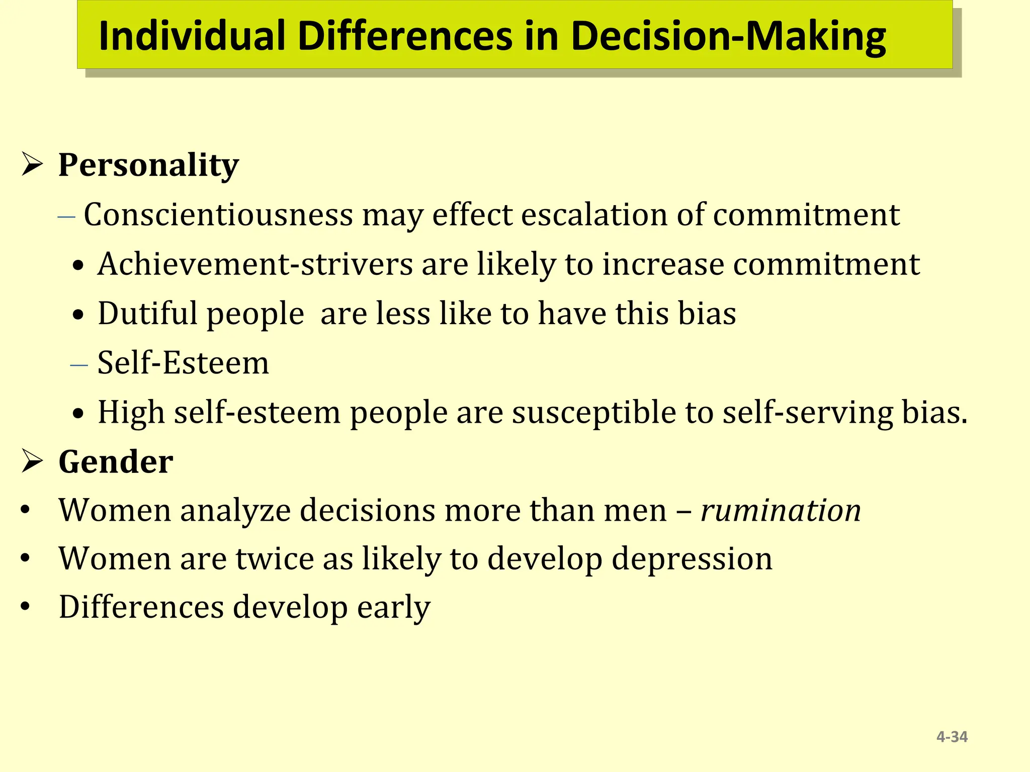 Individual Differences in Decision-Making
 Personality
– Conscientiousness may effect escalation of commitment
• Achievement-strivers are likely to increase commitment
• Dutiful people are less like to have this bias
– Self-Esteem
• High self-esteem people are susceptible to self-serving bias.
 Gender
• Women analyze decisions more than men – rumination
• Women are twice as likely to develop depression
• Differences develop early
4-34
 