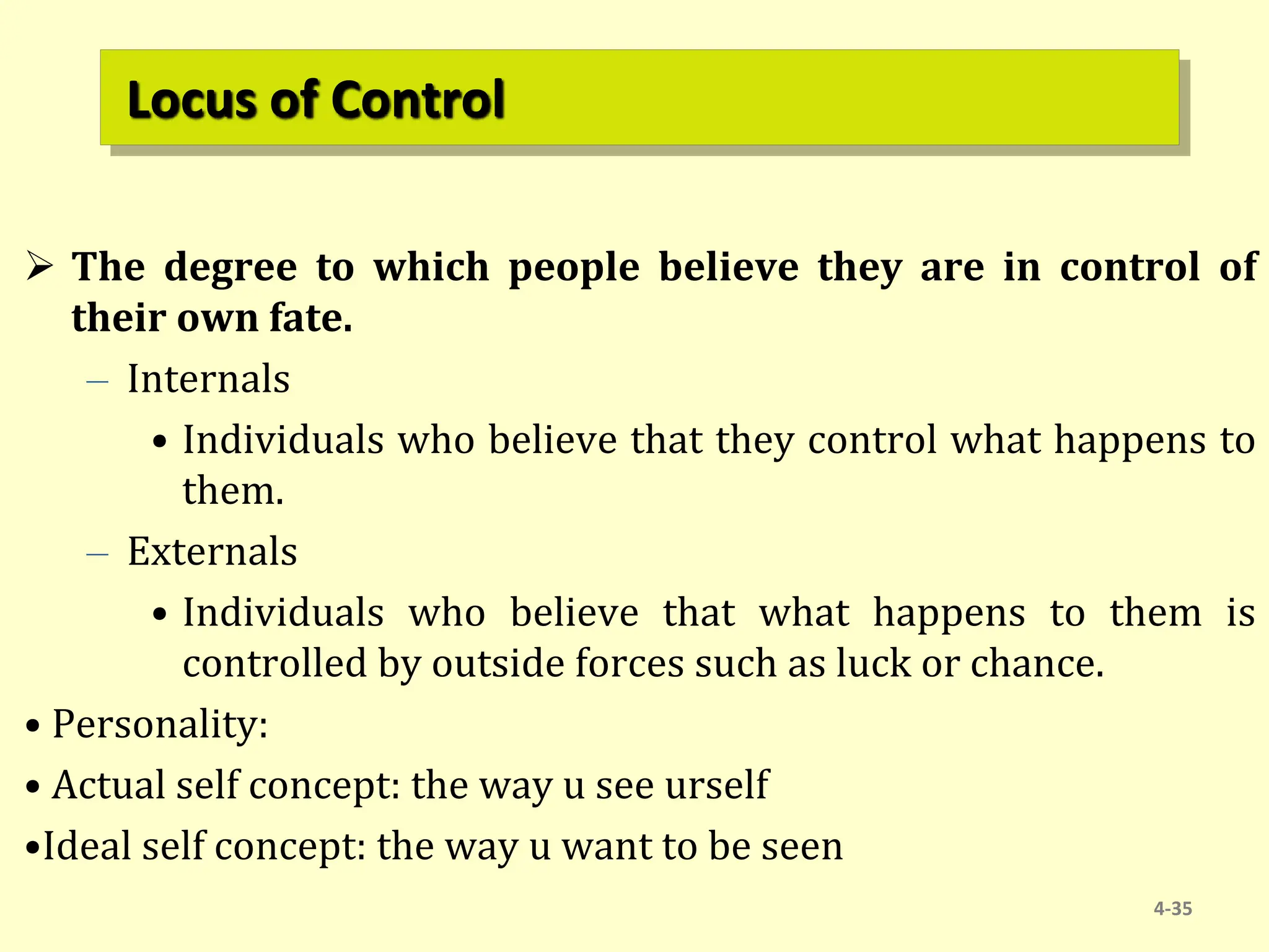Locus of Control
 The degree to which people believe they are in control of
their own fate.
– Internals
• Individuals who believe that they control what happens to
them.
– Externals
• Individuals who believe that what happens to them is
controlled by outside forces such as luck or chance.
• Personality:
• Actual self concept: the way u see urself
•Ideal self concept: the way u want to be seen
4-35
 