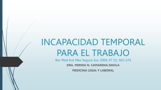 INCAPACIDAD TEMPORAL
PARA EL TRABAJO
Rev Med Inst Mex Seguro Soc 2009; 47 (5): 565-574
DRA. MERIDA N. CAMARENA DAVILA
MEDICINA LEGAL Y LABORAL
 