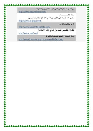 ‫فهر‬ ً‫ف‬ ‫العربٌة‬ ‫المواقع‬ ‫أفضل‬ ‫من‬
‫الطٌران‬ ‫سة‬
‫والطائرات‬
http://www.aboutairline.com/
‫مجلة‬
‫الدفـــــــــــــــاع‬
‫الطائرات‬ ‫عن‬ ‫المعلومات‬ ‫من‬ ‫الكثٌر‬ ‫على‬ ‫المجلة‬ ‫هذه‬ ‫تحتوي‬
ً‫الحرب‬
http://www.al-difaa.com
‫بايلوتس‬ ‫اونالين‬ ‫عرب‬
http://www.arabonlinepilots.com/
‫المصري‬ ‫ألتشبيهي‬ ‫الطيران‬
(
‫اإلنجلٌزٌة‬ ‫باللغة‬ ‫الموقع‬
)
http://www.veaf.net/
‫التطبيقية‬ ‫والعلوم‬ ‫الهندسة‬ ‫مجلة‬
‫بالقاهر‬
‫ة‬
http://www.journals.eng.cu.edu.eg/Default.asp
 