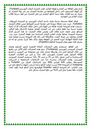 ً‫فف‬ ،َ‫اٌؼبد‬ ‫٘خ‬ٛ‫ف‬ ٚ َ‫اٌؼبد‬ ِٓ ‫اٌطبلخ‬ ‫ثؼض‬ ‫ئٔزبط‬
‫إٌف‬ ‫اٌّؾشن‬
ًٍٕ‫سث‬ٛ‫اٌز‬ ‫بس‬
(Turbojet)
‫ِمذِخ‬ ِٓ ‫اغظ‬ٛ‫اٌض‬ ً‫داخ‬ ‫ئٌى‬ ‫ة‬ٛ‫اٌّغؾ‬ ‫اء‬ٌٛٙ‫ا‬ ً‫و‬
ُ‫ص‬ ‫اٌّؾشن‬ ‫اح‬ٛٔ ‫ػجش‬ ‫ٌّش‬ ‫اٌّؾشن‬
ً‫لج‬ ِٓ َ‫اٌّمذ‬ ‫اٌذفغ‬ ‫ٌٕشأ‬ ‫ٕ٘ب‬ٚ ،ٗ‫ئفالر‬ ُ‫ٌز‬ ُ‫ص‬ ‫ٌؾشق‬
‫ئفالد‬ ‫عشػخ‬ ‫ح‬ٛ‫ل‬ ٓ‫ػ‬ ‫اٌّؾشن‬
‫اٌّإخشح‬ ِٓ َ‫اٌؼبد‬ ‫غبصاد‬
.
ُ‫ثبع‬ ‫رؼشف‬ ‫ؽذٌضخ‬ ‫ِشزمخ‬ ‫ٌفظخ‬ ‫ٕ٘بن‬
‫ؽ‬ٚ‫اٌّش‬ ٚ‫ر‬ ًٍٕ‫سث‬ٛ‫اٌز‬ ‫إٌفبس‬
ْ‫فب‬ٛ‫سث‬ٛ‫(ر‬ ‫خ‬
Turbofan)
‫ِمذِخ‬ ً‫ف‬ ‫ؽخ‬ٚ‫ِش‬ ‫ئضبفخ‬ ‫رّذ‬ ‫ؽٍش‬ ،
‫اغظ‬ٛ‫اٌض‬ ُ‫لغ‬
‫اٌّؾشن‬ ‫غالف‬ ّٓ‫ض‬
‫اء‬ٌٛٙ‫ا‬ ِٓ ‫٘بئٍخ‬ ‫وٍّبد‬ ‫ؽخ‬ٚ‫اٌّش‬ ٖ‫٘ز‬ ‫رغؾت‬،
‫وٍّخ‬ ْ‫أ‬ ‫ئال‬ ‫اٌّؾشوبد‬ ‫غالف‬ ً‫داخ‬ ‫ئٌى‬
‫ػجش‬ ‫رز٘ت‬ ‫فمظ‬ ِٕٗ ً‫ب‬ٍ‫ٔغج‬ ‫طغٍشح‬
‫ٌت‬
‫اٌّؾشن‬
ً‫اٌجبل‬ ‫أِب‬ٚ ‫االؽزشاق‬ ‫ثؼٍٍّخ‬ َ‫ٌٍمٍب‬
‫فٍٕذفغ‬
‫ي‬ٛٔ‫صب‬ ‫ثّّش‬
‫غال‬ ‫خبسط‬
‫ف‬
‫اٌٍت‬
‫اٌزي‬ ًٍ‫اٌغ‬ ‫٘زا‬ ْ‫ئ‬ ،‫اٌّؾشن‬ ‫غالف‬ ّٓ‫ض‬ٚ
ٗ‫عؾجز‬
‫رجشد‬ ‫ؽٍش‬ ‫اٌّؾشن‬ ‫٘خ‬ٛ‫ف‬ ‫ػٕذ‬ ‫اٌغبخٕخ‬ ‫إٌفبس‬ َ‫اٌؼبد‬ ‫ثغبصاد‬ ‫ٌخزٍظ‬ ‫ؽخ‬ٚ‫اٌّش‬
‫اٌغبصاد‬
‫رخفف‬ٚ
ِٓ
ْ‫فا‬ ‫رٌه‬ ‫ئٌى‬ ‫ثبإلضبفخ‬ٚ ،‫إٌفش‬ ‫ضغخ‬
‫ٔفش‬ ‫ػٍٍّخ‬ ‫رغشع‬ ‫ؽخ‬ٚ‫اٌّش‬
ٖ‫٘ز‬
‫٘خ‬ٛ‫اٌف‬ ِٓ ُ‫اٌؾغ‬ ‫وجٍشح‬ ‫ائٍخ‬ٌٛٙ‫ا‬ ‫اٌىزٍخ‬
،ً‫ا‬‫وجٍش‬ ً‫ب‬‫دفؼ‬ ‫ثزٌه‬ ‫ٌذ‬ٛ‫ر‬ٚ
ٌُ ٗٔ‫أ‬ ٌٛ ‫ؽزى‬ٚ
‫اٌذافؼخ‬ ‫ؽخ‬ٚ‫اٌّش‬ َ‫ِمب‬ َٛ‫ٌم‬ ٗٔ‫فا‬ ‫ٌؾزشق‬
(Propeller).
‫رؼشف‬ٚ ‫ػ‬ٚ‫اٌّشا‬ ‫ٌش‬ٚ‫ٌزذ‬ ‫اٌظغٍشح‬ ‫إٌفبصخ‬ ‫اٌّؾشوبد‬ ‫ثؼض‬ َ‫رغزخذ‬ ،‫الغ‬ٌٛ‫ا‬ ً‫ف‬
( ًٍٕ‫سث‬ٛ‫اٌز‬ ً‫ؽ‬ٚ‫اٌّش‬ ‫اٌّؾشن‬
Turboprop
‫ب‬ٙ‫دفؼ‬ ِٓ ‫األوجش‬ ُ‫اٌى‬ ‫اٌّؾشوبد‬ ٖ‫٘ز‬ ‫رٕزظ‬ ،)
‫ػج‬ ‫ٔفبس‬ ‫ِؾشن‬ ‫اعطخ‬ٛ‫ث‬ ‫رذاس‬ ً‫اٌز‬ ‫ػ‬ٚ‫اٌّشا‬ ‫خالي‬ ِٓ
‫وّٕجغ‬ ٚ ،‫ط‬ٚ‫اٌزش‬ ِٓ ‫ػخ‬ّٛ‫ِغ‬ ‫ش‬
‫اٌظغٍشح‬ ‫اٌطبئشاد‬ ِٓ ‫وضٍش‬ ٚ ،ً‫ا‬‫عذ‬ ‫وبف‬ ًٍٕ‫سث‬ٛ‫اٌز‬ ‫اٌّؾشن‬ ‫ٌؼزجش‬ ‫ػ‬ٚ‫اٌّشا‬ ‫ٌطبلخ‬
ِٓ ً‫ب‬‫سوبث‬ ًّ‫رؾ‬ ً‫اٌز‬ ٚ ‫االعزضّبسٌخ‬
11
‫ؽزى‬ ٚ
70
ً‫ؽ‬ٚ‫اٌّش‬ ‫اٌّؾشن‬ َ‫رغزخذ‬ ً‫ب‬‫ساوج‬
‫اٌغشػبد‬ ٚ ‫إٌّخفضخ‬ ‫االسرفبػبد‬ ‫ػٕذ‬ ً‫ا‬‫عذ‬ ‫ِٕبعجخ‬ ‫اٌّؾشوبد‬ ٖ‫٘ز‬ٚ ،ًٍٕ‫سث‬ٛ‫اٌز‬
‫عطخ‬ٛ‫اٌّز‬
ًٌ‫ا‬ٛ‫ؽ‬
640
( ‫ط‬/ُ‫و‬
400
ٍٓ‫ث‬ ‫اٌفشق‬ ،)‫ثبٌغبػخ‬ ًٍِ
Turbofan
ٚ
Turboprop
‫ؽخ‬ٚ‫اٌّش‬ ْ‫أ‬
Fan
ٓ‫ػ‬ ‫ٔبرظ‬ ‫اٌذفغ‬ ٚ ‫اء‬ٌٛٙ‫ا‬ ‫ٌغؾت‬ ‫ئّٔب‬ ٚ ‫اٌذفغ‬ ‫ٌٍذ‬ٛ‫ٌز‬ ‫ٌٍغذ‬
‫اٌذافؼخ‬ ‫ؽخ‬ٚ‫اٌّش‬ ‫أِب‬ ،‫اٌغبصاد‬ ‫ٔفش‬
Propeller
‫ٌٕفش‬ ْٛ‫ٌى‬ ‫فٍّب‬ ‫اٌذفغ‬ ‫ئٔزبط‬ ‫ب‬ٙ‫ظٍفز‬ٛ‫ف‬
‫ئٌى‬ ً‫ٌظ‬ ً‫ا‬‫طغٍش‬ ً‫ب‬‫دفؼ‬ ‫اٌغبصاد‬
15
ٌّ‫ا‬ ‫دفغ‬ ِٓ %
.َ‫ػب‬ ً‫ثشى‬ ‫ؾشن‬
 