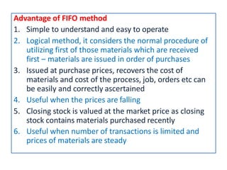 Advantage of FIFO method
1. Simple to understand and easy to operate
2. Logical method, it considers the normal procedure of
utilizing first of those materials which are received
first – materials are issued in order of purchases
3. Issued at purchase prices, recovers the cost of
materials and cost of the process, job, orders etc can
be easily and correctly ascertained
4. Useful when the prices are falling
5. Closing stock is valued at the market price as closing
stock contains materials purchased recently
6. Useful when number of transactions is limited and
prices of materials are steady
 