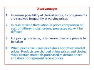 Disadvantages
1. Increases possibility of clerical errors, if consignments
are received frequently at varying prices
2. In case of wide fluctuation in prices comparison of
cost of different jobs, orders, processes etc will be
difficult
3. For pricing one issue, often more than one price is to
be taken
4. When prices rise, issue price does not reflect market
prices. Products are charged at low prices and closing
stock contain materials purchased at distant prices
and does not represent recent prices
 