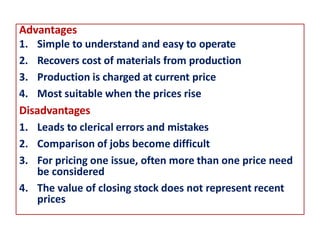 Advantages
1. Simple to understand and easy to operate
2. Recovers cost of materials from production
3. Production is charged at current price
4. Most suitable when the prices rise
Disadvantages
1. Leads to clerical errors and mistakes
2. Comparison of jobs become difficult
3. For pricing one issue, often more than one price need
be considered
4. The value of closing stock does not represent recent
prices
 