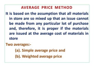 AVERAGE PRICE METHOD
It is based on the assumption that all materials
in store are so mixed up that an issue cannot
be made from any particular lot of purchase
and, therefore, it is proper if the materials
are issued at the average cost of materials in
store
Two averages:-
(a). Simple average price and
(b). Weighted average price
 