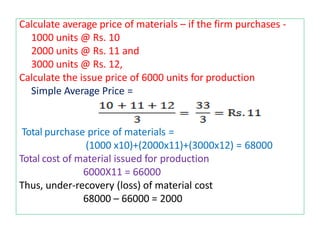 Calculate average price of materials – if the firm purchases -
1000 units @ Rs. 10
2000 units @ Rs. 11 and
3000 units @ Rs. 12,
Calculate the issue price of 6000 units for production
Simple Average Price =
Total purchase price of materials =
(1000 x10)+(2000x11)+(3000x12) = 68000
Total cost of material issued for production
6000X11 = 66000
Thus, under-recovery (loss) of material cost
68000 – 66000 = 2000
 