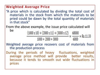 Weighted Average Price
“A price which is calculated by dividing the total cost of
materials in the stock from which the materials to be
pried could be dawn by the total quantity of materials
in that stock”
From the above example, the issue price calculated will
be
Weighted average price recovers cost of materials from
the production process
During the periods of heavy fluctuations, weighted
average price method will provide better results,
because it tends to smooth out wide fluctuations in
prices
 