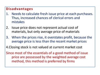 Disadvantages
1. Needs to calculate fresh issue price at each purchases.
Thus, increased chances of clerical errors and
mistakes
2. Issue price does not represent actual cost of
materials, but only average price of materials
3. When the prices rise, it overstates profit, because the
average price is less than the recent market prices
4.Closing stock is not valued at current market cost
Since most of the essentials of a good method of issue
price are possessed by the weighted average cost
method, this method is preferred by firms
 