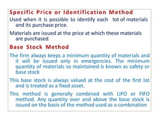 Specific Price or Identification Method
Used when it is possible to identify each lot of materials
and its purchase price.
Materials are issued at the price at which these materials
are purchased
Base Stock Method
The firm always keeps a minimum quantity of materials and
it will be issued only in emergencies. The minimum
quantity of materials so maintained is known as safety or
base stock
This base stock is always valued at the cost of the first lot
and is treated as a fixed asset.
This method is generally combined with LIFO or FIFO
method. Any quantity over and above the base stock is
issued on the basis of the method used as a combination
 