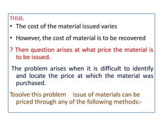 THUS,
• The cost of the material issued varies
• However, the cost of material is to be recovered
? Then question arises at what price the material is
to be issued.
The problem arises when it is difficult to identify
and locate the price at which the material was
purchased.
Tosolve this problem issue of materials can be
priced through any of the following methods:-
 