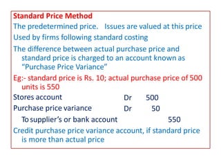Standard Price Method
The predetermined price. Issues are valued at this price
Used by firms following standard costing
The difference between actual purchase price and
standard price is charged to an account known as
“Purchase Price Variance”
Eg:- standard price is Rs. 10; actual purchase price of 500
units is 550
Dr 500
Dr 50
Stores account
Purchase price variance
Tosupplier’s or bank account 550
Credit purchase price variance account, if standard price
is more than actual price
 