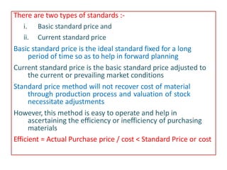 There are two types of standards :-
i. Basic standard price and
ii. Current standard price
Basic standard price is the ideal standard fixed for a long
period of time so as to help in forward planning
Current standard price is the basic standard price adjusted to
the current or prevailing market conditions
Standard price method will not recover cost of material
through production process and valuation of stock
necessitate adjustments
However, this method is easy to operate and help in
ascertaining the efficiency or inefficiency of purchasing
materials
Efficient = Actual Purchase price / cost < Standard Price or cost
 