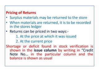 Pricing of Returns
• Surplus materials may be returned to the store
• When materials are returned, it is to be recorded
in the stores ledger
• Returns can be priced in two ways:-
1. At the price at which it was issued
2. At the current price
Shortage or deficit found in stock verification is
shown in the issue column by writing in “Credit
Note No… in the particular column and the
balance is shown as usual
 