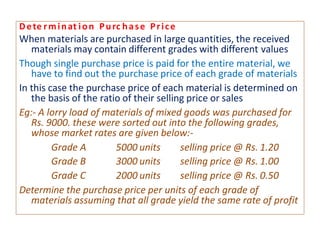 Dete rminat ion Purc hase Price
When materials are purchased in large quantities, the received
materials may contain different grades with different values
Though single purchase price is paid for the entire material, we
have to find out the purchase price of each grade of materials
In this case the purchase price of each material is determined on
the basis of the ratio of their selling price or sales
Eg:- A lorry load of materials of mixed goods was purchased for
Rs. 9000. these were sorted out into the following grades,
whose market rates are given below:-
Grade A 5000 units selling price @ Rs. 1.20
Grade B 3000 units selling price @ Rs. 1.00
Grade C 2000 units selling price @ Rs. 0.50
Determine the purchase price per units of each grade of
materials assuming that all grade yield the same rate of profit
 