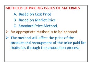 METHODS OF PRICING ISSUES OF MATERIALS
A. Based on Cost Price
B. Based on Market Price
C. Standard Price Method
 An appropriate method is to be adopted
 The method will affect the price of the
product and recoupment of the price paid for
materials through the production process
 