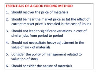 ESSENTIALS OF A GOOD PRICING METHOD
1. Should recover the price of materials
2. Should be near the market price so tat the effect of
current market price is revealed in the cost of issues
3. Should not lead to significant variations in cost of
similar jobs from period to period
4. Should not necessitate heavy adjustment in the
value of sock of materials
5. Consider the policy of management related to
valuation of stock
6. Should consider the nature of materials
 