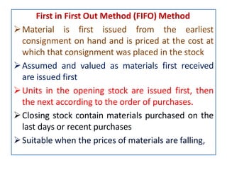First in First Out Method (FIFO) Method
Material is first issued from the earliest
consignment on hand and is priced at the cost at
which that consignment was placed in the stock
Assumed and valued as materials first received
are issued first
Units in the opening stock are issued first, then
the next according to the order of purchases.
Closing stock contain materials purchased on the
last days or recent purchases
Suitable when the prices of materials are falling,
 
