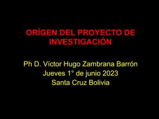 ORÍGEN DEL PROYECTO DE
INVESTIGACIÓN
Ph D. Víctor Hugo Zambrana Barrón
Jueves 1° de junio 2023
Santa Cruz Bolivia
 