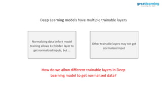 Deep Learning models have multiple trainable layers
Normalizing data before model
training allows 1st hidden layer to
get normalized inputs, but ...
Other trainable layers may not get
normalized input
How do we allow different trainable layers in Deep
Learning model to get normalized data?
 