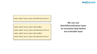 We can use
BatchNormalization layer
to normalize data before
any trainable layer
model.add(tf.keras.layers.BatchNormalization())
model.add(tf.keras.layers.Dense(200))
model.add(tf.keras.layers.BatchNormalization())
model.add(tf.keras.layers.Dense(100))
model.add(tf.keras.layers.BatchNormalization()
 