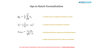 Ops in Batch Normalization
1. Calculate mean or average for each feature in a batch
2. Calculate Variance for each feature in the batch
3. Normalize each feature using mean and standard deviation
4. Adjust average and variance for a feature across batches
For each feature, BatchNorm layer will calculate two parameters i.e mean and variance
 