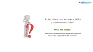 So BatchNorm layer works exactly like
a z-Score normalization?
Well, not exactly!
It also allows machine to further modify the normalized
feature value using two learnable parameters.
 