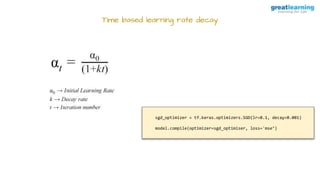 Time based learning rate decay
sgd_optimizer = tf.keras.optimizers.SGD(lr=0.1, decay=0.001)
model.compile(optimizer=sgd_optimiser, loss='mse’)
 
