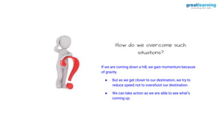 How do we overcome such
situations?
If we are coming down a hill, we gain momentum because
of gravity.
● But as we get closer to our destination, we try to
reduce speed not to overshoot our destination.
● We can take action as we are able to see what’s
coming up.
 