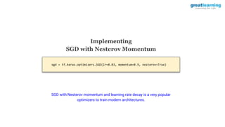 sgd = tf.keras.optimizers.SGD(lr=0.03, momentum=0.9, nesterov=True)
Implementing
SGD with Nesterov Momentum
SGD with Nesterov momentum and learning rate decay is a very popular
optimizers to train modern architectures.
 