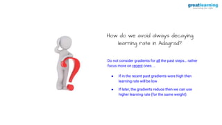 How do we avoid always decaying
learning rate in Adagrad?
Do not consider gradients for all the past steps… rather
focus more on recent ones. ..
● If in the recent past gradients were high then
learning rate will be low
● If later, the gradients reduce then we can use
higher learning rate (for the same weight)
 