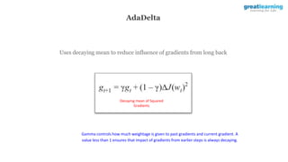 AdaDelta
Uses decaying mean to reduce influence of gradients from long back
Decaying mean of Squared
Gradients
Gamma controls how much weightage is given to past gradients and current gradient. A
value less than 1 ensures that impact of gradients from earlier steps is always decaying.
 
