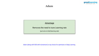 Adam
Advantage
Removes the need to tune Learning rate
(just set an initial learning rate)
Adam (along with SGD with momentum) is top choice for optimizers in Deep Learning
 