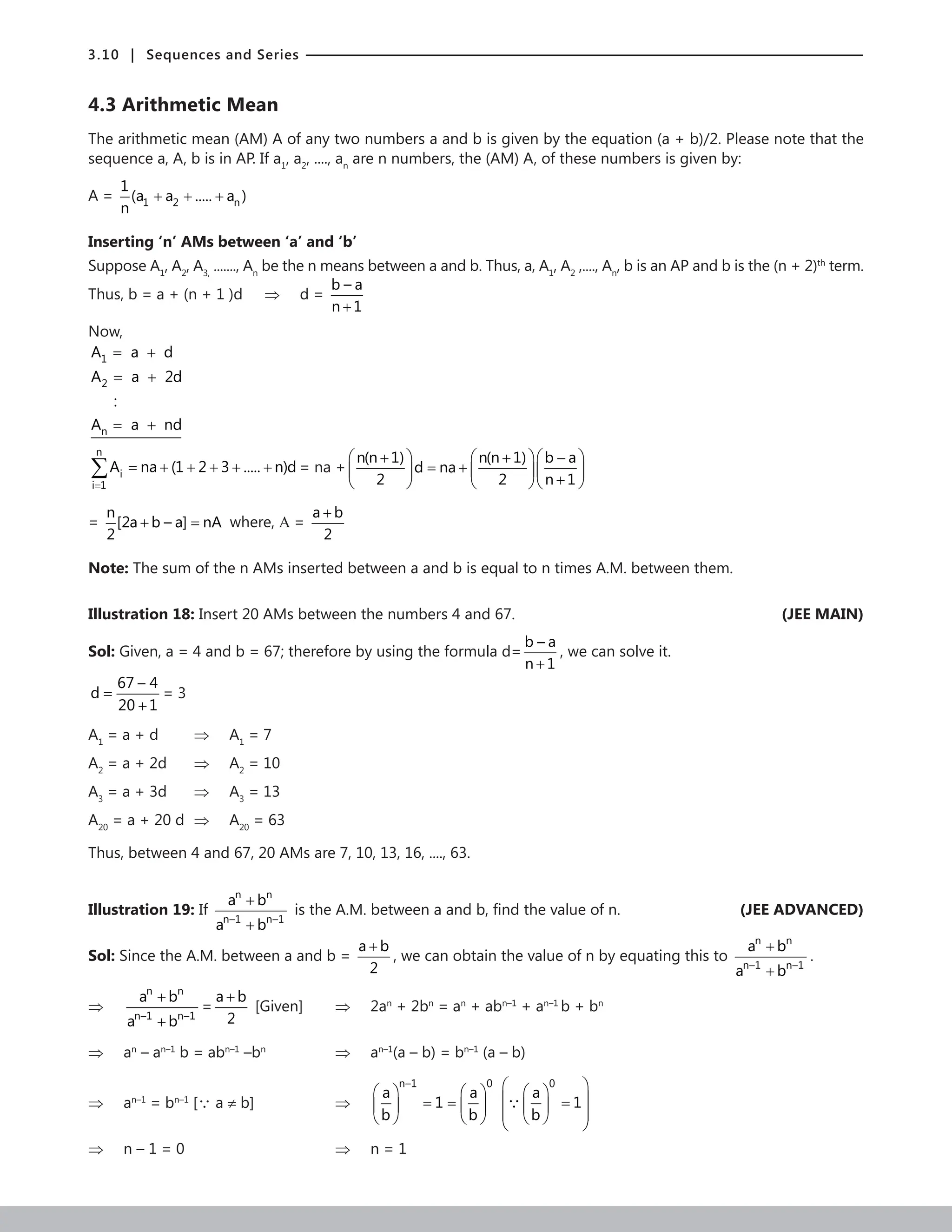 3.10 | Sequences and Series
4.3 Arithmetic Mean
The arithmetic mean (AM) A of any two numbers a and b is given by the equation (a + b)/2. Please note that the
sequence a, A, b is in AP. If a1
, a2
, ...., an
are n numbers, the (AM) A, of these numbers is given by:
A = 1 2 n
1
(a a ..... a )
n
+ + +
Inserting ‘n’ AMs between ‘a’ and ‘b’
Suppose A1
, A2
, A3,
......., An
be the n means between a and b. Thus, a, A1
, A2
,...., An
, b is an AP and b is the (n + 2)th
term.
Thus, b = a + (n + 1 )d ⇒ d =
b – a
n 1
+
Now,
1
2
n
A a d
A a 2d
:
A a nd
= +
= +
= +
n
i
i 1
A na (1 2 3 ..... n)d
=
= + + + + +
∑ = na +
n(n 1) n(n 1) b a
d na
2 2 n 1
    
+ + −
= +
    
+
    
=
n
[2a b – a] nA
2
+ =
where, Α =
a b
2
+
Note: The sum of the n AMs inserted between a and b is equal to n times A.M. between them.
Illustration 18: Insert 20 AMs between the numbers 4 and 67. (JEE MAIN)
Sol: Given, a = 4 and b = 67; therefore by using the formula d=
b – a
n 1
+
, we can solve it.
67 – 4
d
20 1
=
+
= 3
A1
= a + d		 ⇒ A1
= 7
A2
= a + 2d ⇒ A2
= 10
A3
= a + 3d ⇒ A3
= 13
A20
= a + 20 d ⇒ A20
= 63
Thus, between 4 and 67, 20 AMs are 7, 10, 13, 16, ...., 63.
Illustration 19: If
n n
n–1 n–1
a b
a b
+
+
is the A.M. between a and b, find the value of n.  (JEE ADVANCED)
Sol: Since the A.M. between a and b =
a b
2
+
, we can obtain the value of n by equating this to
n n
n–1 n–1
a b
a b
+
+
.
⇒
n n
n–1 n–1
a b
a b
+
+
=
a b
2
+
[Given] ⇒ 2an
+ 2bn
= an
+ abn–1
+ an–1
b + bn
⇒ an
– an–1
b = abn–1
–bn
		⇒ an–1
(a – b) = bn–1
(a – b)
⇒ an–1
= bn–1
[ a ≠ b]			 ⇒
n–1 0
a a
1
b b
   
= =
   
   
0
a
1
b
 
 
 
=
 
 
 
 

⇒ n – 1 = 0					 ⇒ n = 1		
 