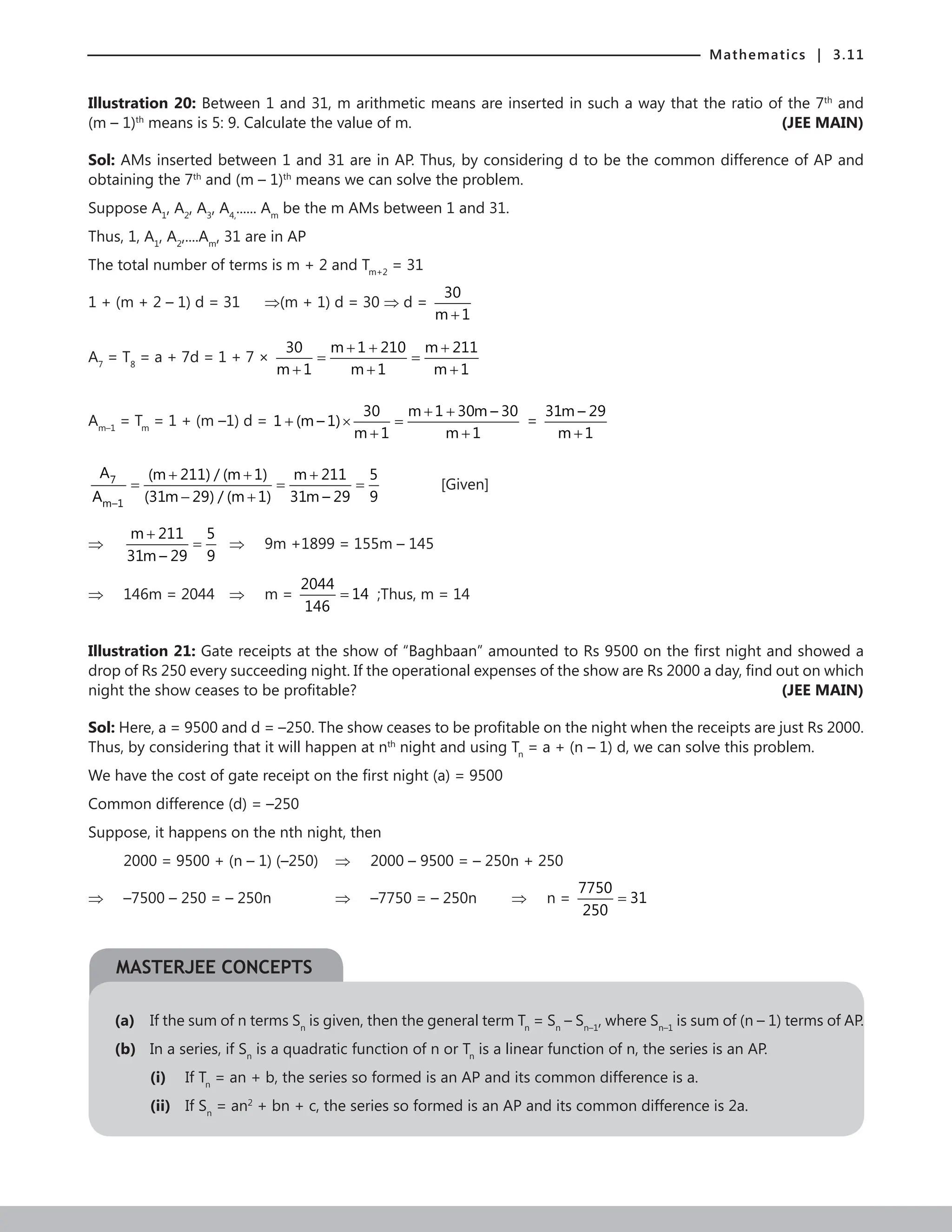 Mathematics | 3.11
Illustration 20: Between 1 and 31, m arithmetic means are inserted in such a way that the ratio of the 7th
and
(m – 1)th
means is 5: 9. Calculate the value of m. (JEE MAIN)
Sol: AMs inserted between 1 and 31 are in AP. Thus, by considering d to be the common difference of AP and
obtaining the 7th
and (m – 1)th
means we can solve the problem.
Suppose A1
, A2
, A3
, A4,
...... Am
be the m AMs between 1 and 31.
Thus, 1, A1
, A2
,....Am
, 31 are in AP
The total number of terms is m + 2 and Tm+2
= 31
1 + (m + 2 – 1) d = 31 ⇒(m + 1) d = 30 ⇒ d =
30
m 1
+
A7
= T8
= a + 7d = 1 + 7 ×
30 m 1 210 m 211
m 1 m 1 m 1
+ + +
= =
+ + +
Am–1
= Tm
= 1 + (m –1) d =
30 m 1 30m – 30
1 (m – 1)
m 1 m 1
+ +
+ × =
+ +
=
31m – 29
m 1
+
7
m–1
A (m 211) / (m 1) m 211 5
A (31m 29) / (m 1) 31m – 29 9
+ + +
= = =
− +
		 [Given]
⇒
m 211 5
31m – 29 9
+
= ⇒ 9m +1899 = 155m – 145
⇒ 146m = 2044 ⇒ m =
2044
14
146
= ;Thus, m = 14
Illustration 21: Gate receipts at the show of “Baghbaan” amounted to Rs 9500 on the first night and showed a
drop of Rs 250 every succeeding night. If the operational expenses of the show are Rs 2000 a day, find out on which
night the show ceases to be profitable? (JEE MAIN)
Sol: Here, a = 9500 and d = –250. The show ceases to be profitable on the night when the receipts are just Rs 2000.
Thus, by considering that it will happen at nth
night and using Tn
= a + (n – 1) d, we can solve this problem.
We have the cost of gate receipt on the first night (a) = 9500
Common difference (d) = –250
Suppose, it happens on the nth night, then
2000 = 9500 + (n – 1) (–250) ⇒ 2000 – 9500 = – 250n + 250
⇒ –7500 – 250 = – 250n		 ⇒ –7750 = – 250n ⇒ n =
7750
31
250
=
(a) If the sum of n terms Sn
is given, then the general term Tn
= Sn
– Sn–1
, where Sn–1
is sum of (n – 1) terms of AP.
(b) In a series, if Sn
is a quadratic function of n or Tn
is a linear function of n, the series is an AP.
(i) If Tn
= an + b, the series so formed is an AP and its common difference is a.
(ii) If Sn
= an2
+ bn + c, the series so formed is an AP and its common difference is 2a.
MASTERJEE CONCEPTS
 