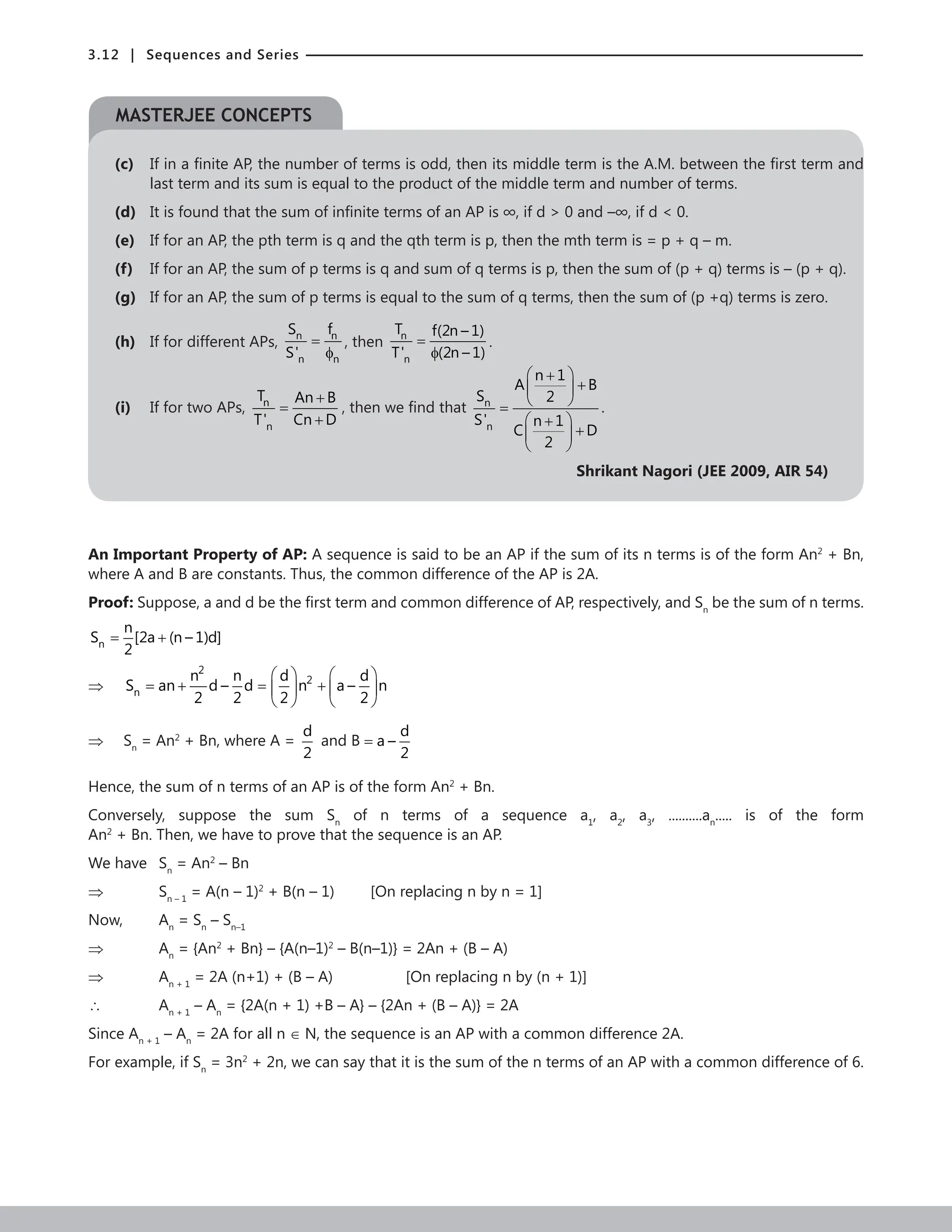 3.12 | Sequences and Series
(c) If in a finite AP, the number of terms is odd, then its middle term is the A.M. between the first term and
last term and its sum is equal to the product of the middle term and number of terms.
(d) It is found that the sum of infinite terms of an AP is ∞, if d  0 and –∞, if d  0.
(e) If for an AP, the pth term is q and the qth term is p, then the mth term is = p + q – m.
(f) If for an AP, the sum of p terms is q and sum of q terms is p, then the sum of (p + q) terms is – (p + q).
(g) If for an AP, the sum of p terms is equal to the sum of q terms, then the sum of (p +q) terms is zero.
(h) If for different APs, n n
n n
S f
S'
=
φ
, then n
n
T f(2n – 1)
T' (2n – 1)
=
φ
.
(i) If for two APs, n
n
T An B
T' Cn D
+
=
+
, then we find that n
n
n 1
A B
S 2
S' n 1
C D
2
 
+
+
 
 
=
 
+
+
 
 
.
Shrikant Nagori (JEE 2009, AIR 54)
An Important Property of AP: A sequence is said to be an AP if the sum of its n terms is of the form An2
+ Bn,
where A and B are constants. Thus, the common difference of the AP is 2A.
Proof: Suppose, a and d be the first term and common difference of AP, respectively, and Sn
be the sum of n terms.
n
n
S [2a (n – 1)d]
2
= +
⇒
2
2
n
n n d d
S an d – d n a – n
2 2 2 2
   
=
+ = +
   
   
⇒ Sn
= An2
+ Bn, where A =
d
2
and B
d
B a –
2
=
Hence, the sum of n terms of an AP is of the form An2
+ Bn.
Conversely, suppose the sum Sn
of n terms of a sequence a1
, a2
, a3
, ..........an
..... is of the form
An2
+ Bn. Then, we have to prove that the sequence is an AP.
We have Sn
= An2
– Bn
⇒		 Sn – 1
= A(n – 1)2
+ B(n – 1)		 [On replacing n by n = 1]
Now,		 An
= Sn
– Sn–1
⇒		 An
= {An2
+ Bn} – {A(n–1)2
– B(n–1)} = 2An + (B – A)
⇒		 An + 1
= 2A (n+1) + (B – A)			 [On replacing n by (n + 1)]
∴		 An + 1
– An
= {2A(n + 1) +B – A} – {2An + (B – A)} = 2A
Since An + 1
– An
= 2A for all n ∈ N, the sequence is an AP with a common difference 2A.
For example, if Sn
= 3n2
+ 2n, we can say that it is the sum of the n terms of an AP with a common difference of 6.
MASTERJEE CONCEPTS
 