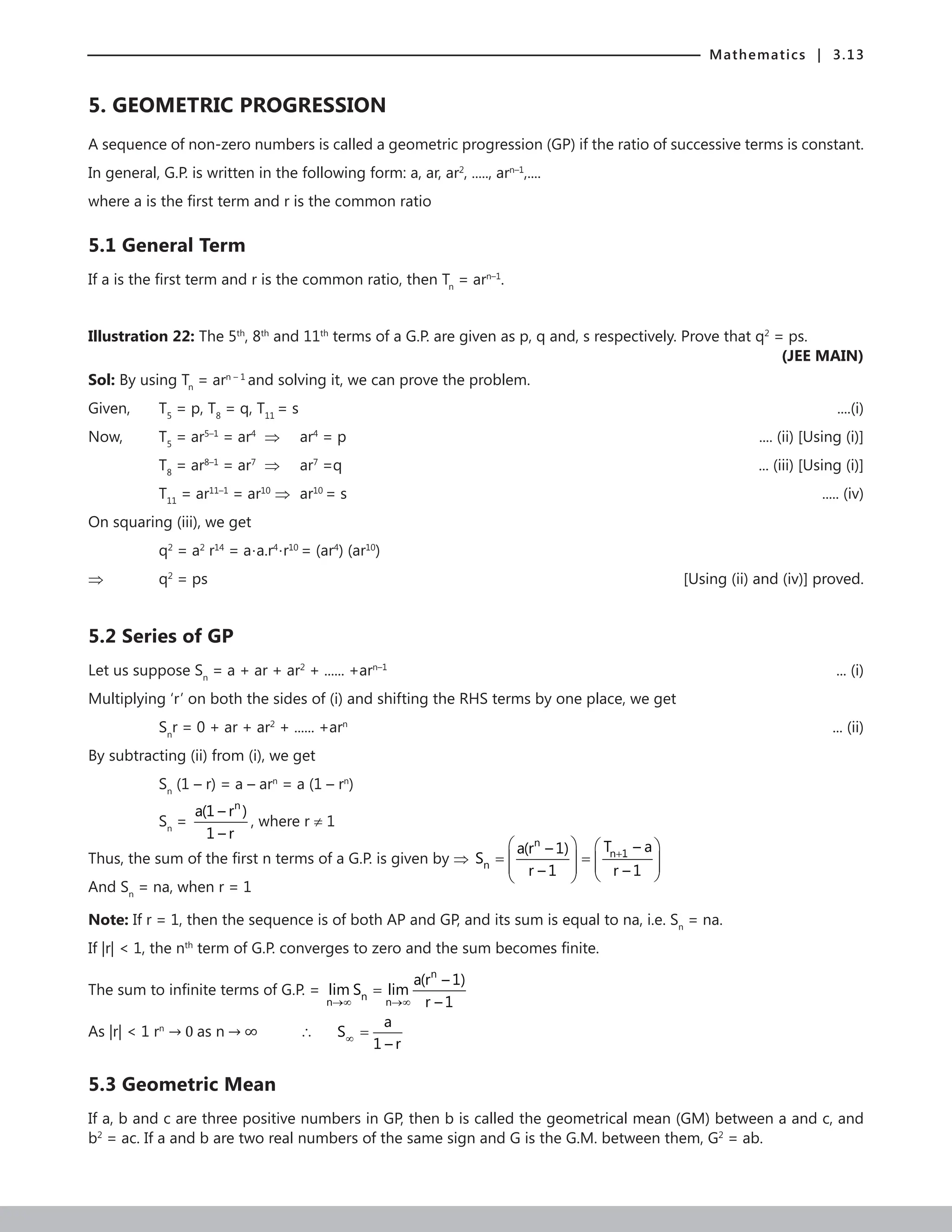 Mathematics | 3.13
5. GEOMETRIC PROGRESSION
A sequence of non-zero numbers is called a geometric progression (GP) if the ratio of successive terms is constant.
In general, G.P. is written in the following form: a, ar, ar2
, ....., arn–1
,....
where a is the first term and r is the common ratio
5.1 General Term
If a is the first term and r is the common ratio, then Tn
= arn–1
.
Illustration 22: The 5th
, 8th
and 11th
terms of a G.P. are given as p, q and, s respectively. Prove that q2
= ps.
 (JEE MAIN)
Sol: By using Tn
= arn – 1
and solving it, we can prove the problem.
Given, T5
= p, T8
= q, T11
= s	 ....(i)
Now,		 T5
= ar5–1
= ar4
⇒ ar4
= p		 .... (ii) [Using (i)]
		 T8
= ar8–1
= ar7
⇒ ar7
=q		 ... (iii) [Using (i)]
		 T11
= ar11–1
= ar10
⇒ ar10
= s		 ..... (iv)
On squaring (iii), we get
		q2
= a2
r14
= a⋅a.r4
⋅r10
= (ar4
) (ar10
)
⇒ q2
= ps						 [Using (ii) and (iv)] proved.
5.2 Series of GP
Let us suppose Sn
= a + ar + ar2
+ ...... +arn–1
 ... (i)
Multiplying ‘r’ on both the sides of (i) and shifting the RHS terms by one place, we get
		Sn
r = 0 + ar + ar2
+ ...... +arn
 ... (ii)
By subtracting (ii) from (i), we get
		Sn
(1 – r) = a – arn
= a (1 – rn
)
		Sn
=
n
a(1 – r )
1 – r
, where r ≠ 1
Thus, the sum of the first n terms of a G.P. is given by ⇒
n
n 1
n
T – a
a(r – 1)
S
r – 1 r – 1
+
   
= =
   
 
 
 
 
And Sn
= na, when r = 1
Note: If r = 1, then the sequence is of both AP and GP, and its sum is equal to na, i.e. Sn
= na.
If |r|  1, the nth
term of G.P. converges to zero and the sum becomes finite.
The sum to infinite terms of G.P. =
n
n
n n
a(r – 1)
lim S lim
r – 1
→∞ →∞
=
As |r|  1 rn
→ 0 as n → ∞ 		 ∴
a
S
1 – r
∞ =
5.3 Geometric Mean
If a, b and c are three positive numbers in GP, then b is called the geometrical mean (GM) between a and c, and
b2
= ac. If a and b are two real numbers of the same sign and G is the G.M. between them, G2
= ab.
 